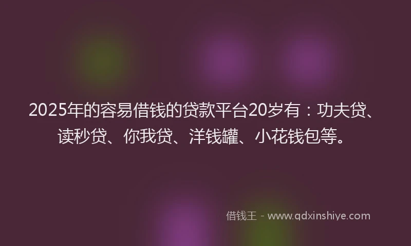 2025年的容易借钱的贷款平台20岁有：功夫贷、读秒贷、你我贷、洋钱罐、小花钱包等。