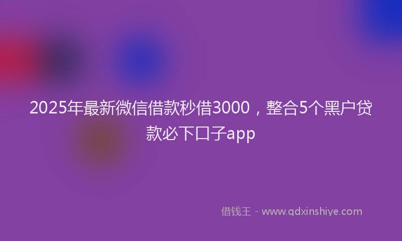 2025年最新微信借款秒借3000，整合5个黑户贷款必下口子app