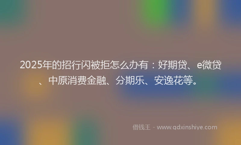 2025年的招行闪被拒怎么办有：好期贷、e微贷、中原消费金融、分期乐、安逸花等。