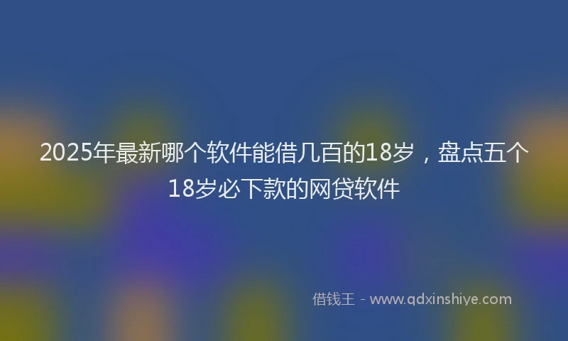 2025年最新哪个软件能借几百的18岁，盘点五个18岁必下款的网贷软件