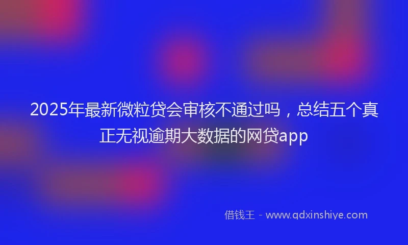 2025年最新微粒贷会审核不通过吗，总结五个真正无视逾期大数据的网贷app