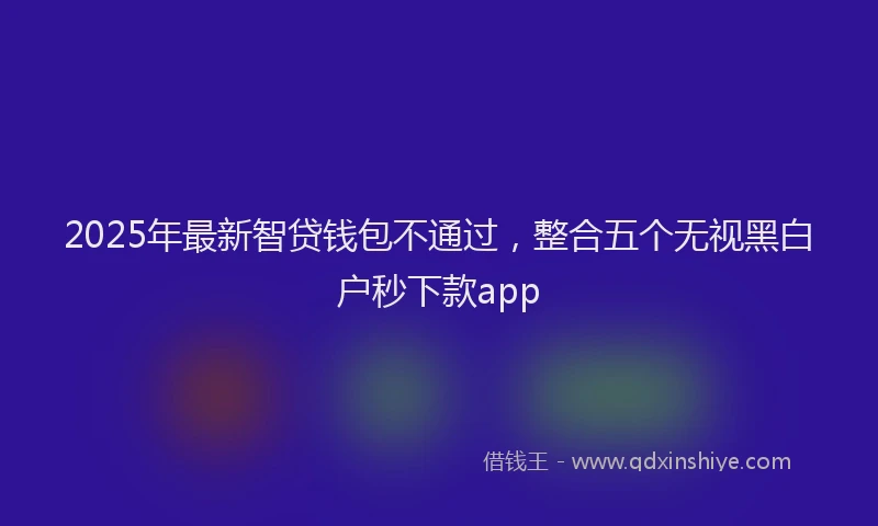 2025年最新智贷钱包不通过，整合五个无视黑白户秒下款app