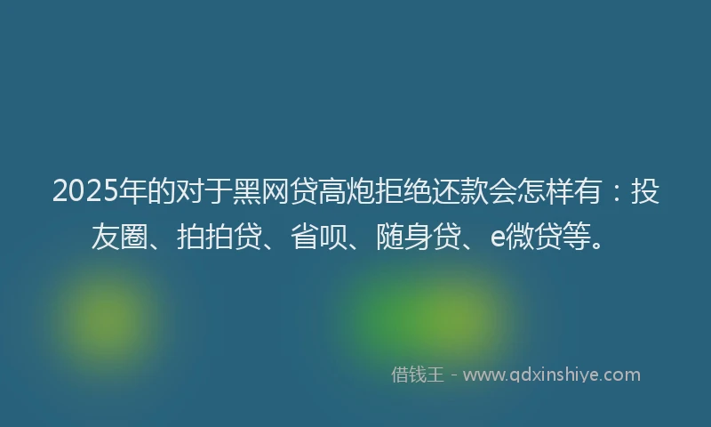 2025年的对于黑网贷高炮拒绝还款会怎样有：投友圈、拍拍贷、省呗、随身贷、e微贷等。