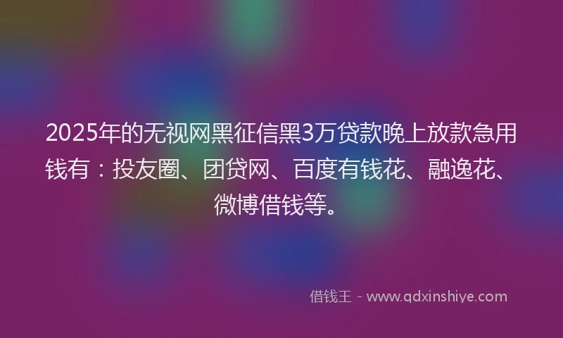 2025年的无视网黑征信黑3万贷款晚上放款急用钱有：投友圈、团贷网、百度有钱花、融逸花、微博借钱等。