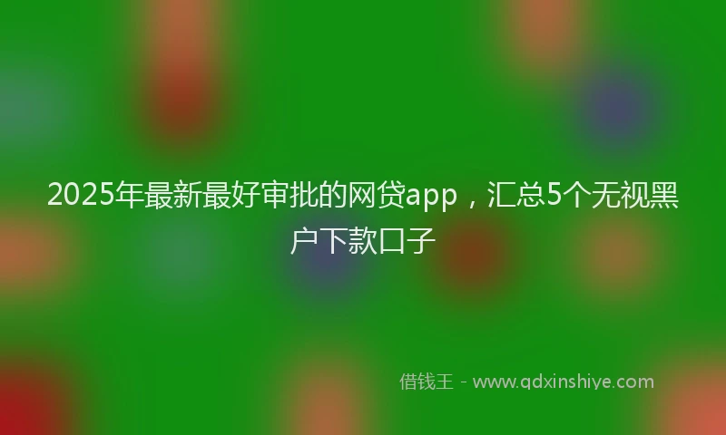 2025年最新最好审批的网贷app，汇总5个无视黑户下款口子