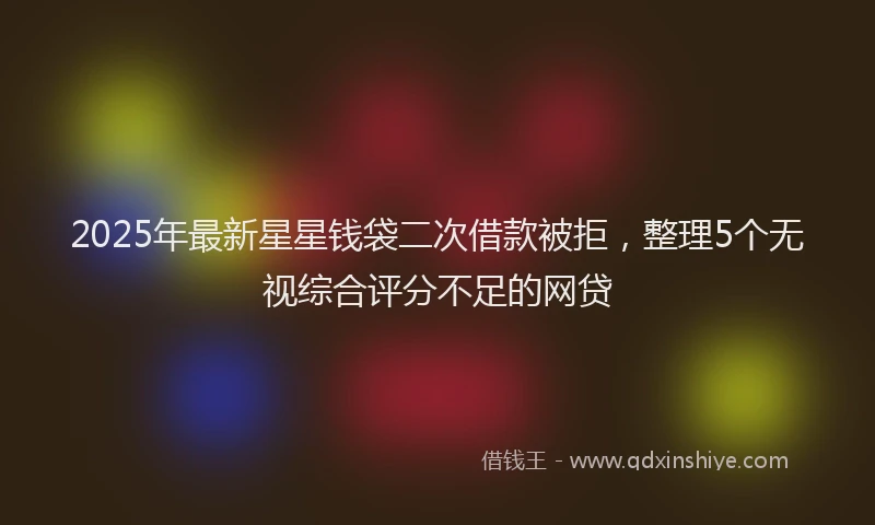 2025年最新星星钱袋二次借款被拒，整理5个无视综合评分不足的网贷