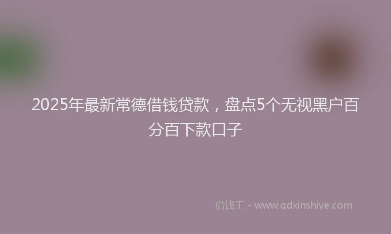 2025年最新常德借钱贷款，盘点5个无视黑户百分百下款口子