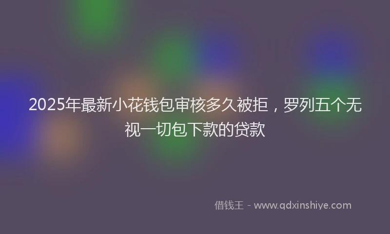 2025年最新小花钱包审核多久被拒，罗列五个无视一切包下款的贷款