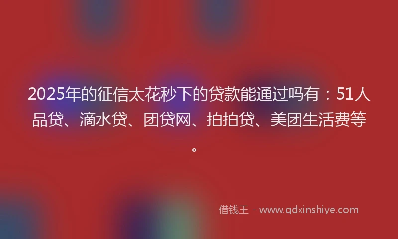 2025年的征信太花秒下的贷款能通过吗有：51人品贷、滴水贷、团贷网、拍拍贷、美团生活费等。