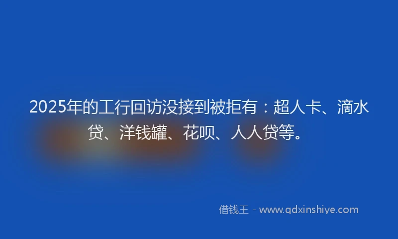 2025年的工行回访没接到被拒有：超人卡、滴水贷、洋钱罐、花呗、人人贷等。