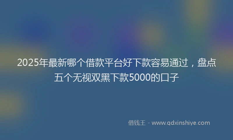 2025年最新哪个借款平台好下款容易通过，盘点五个无视双黑下款5000的口子