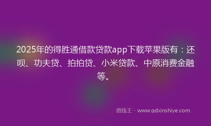 2025年的得胜通借款贷款app下载苹果版有：还呗、功夫贷、拍拍贷、小米贷款、中原消费金融等。