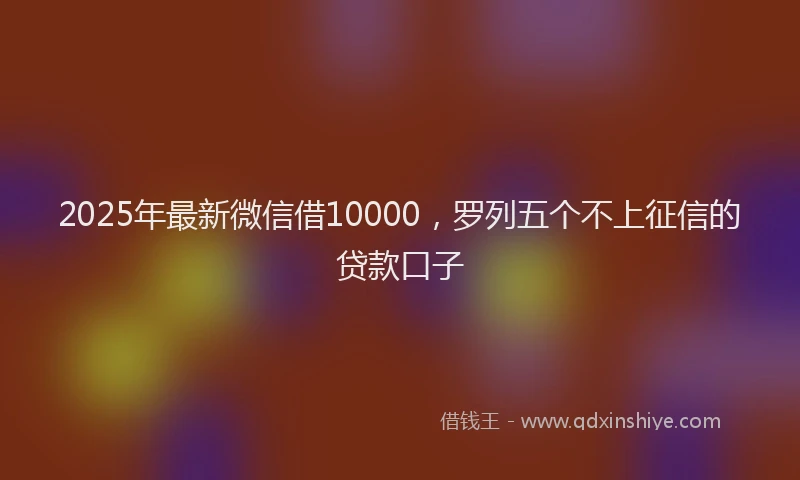 2025年最新微信借10000，罗列五个不上征信的贷款口子