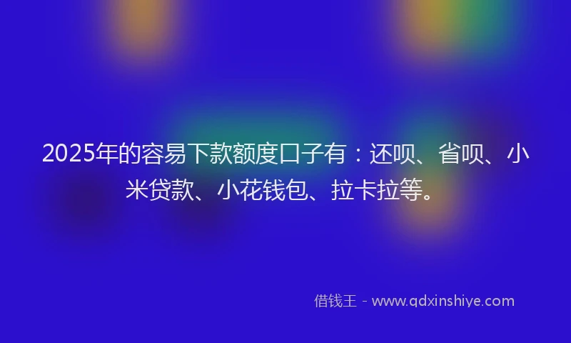 2025年的容易下款额度口子有：还呗、省呗、小米贷款、小花钱包、拉卡拉等。