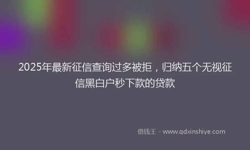 2025年最新征信查询过多被拒，归纳五个无视征信黑白户秒下款的贷款