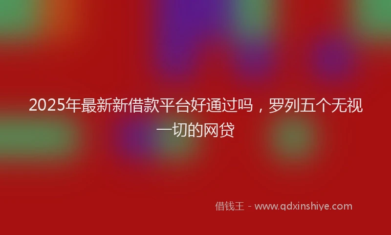 2025年最新新借款平台好通过吗，罗列五个无视一切的网贷