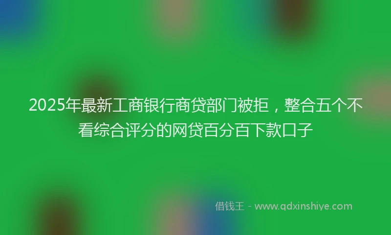 2025年最新工商银行商贷部门被拒，整合五个不看综合评分的网贷百分百下款口子
