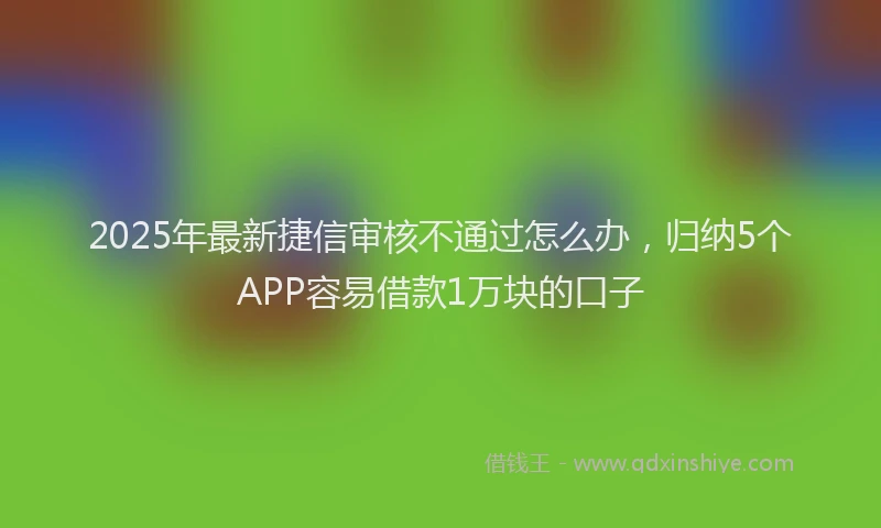 2025年最新捷信审核不通过怎么办，归纳5个APP容易借款1万块的口子