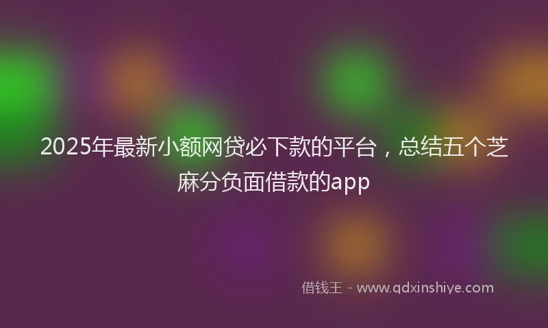 2025年最新小额网贷必下款的平台，总结五个芝麻分负面借款的app