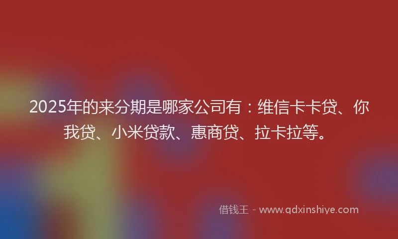 2025年的来分期是哪家公司有：维信卡卡贷、你我贷、小米贷款、惠商贷、拉卡拉等。