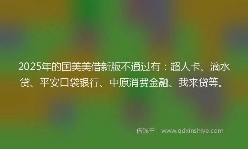 2025年的国美美借新版不通过有：超人卡、滴水贷、平安口袋银行、中原消费金融、我来贷等。