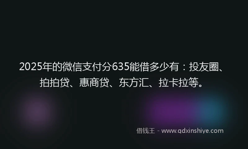 2025年的微信支付分635能借多少有：投友圈、拍拍贷、惠商贷、东方汇、拉卡拉等。