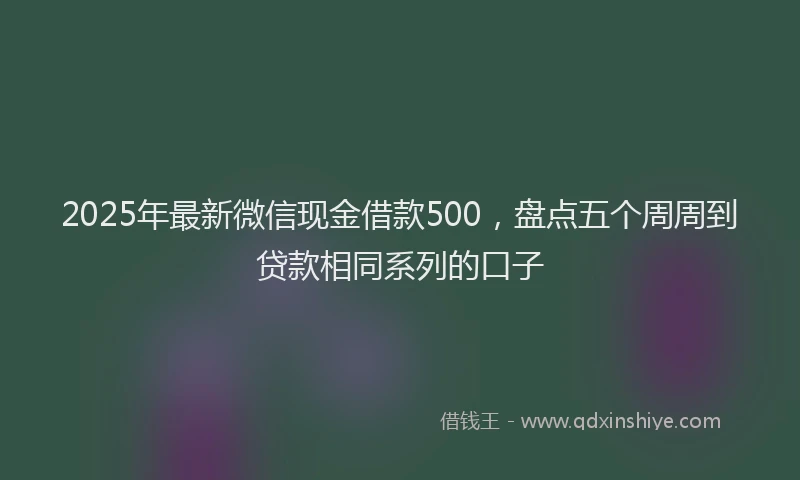 2025年最新微信现金借款500，盘点五个周周到贷款相同系列的口子
