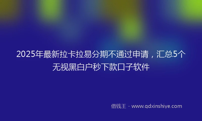 2025年最新拉卡拉易分期不通过申请，汇总5个无视黑白户秒下款口子软件