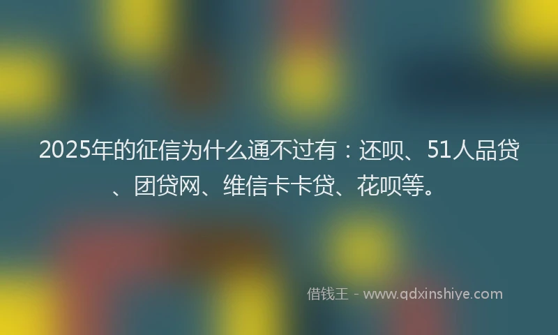 2025年的征信为什么通不过有：还呗、51人品贷、团贷网、维信卡卡贷、花呗等。