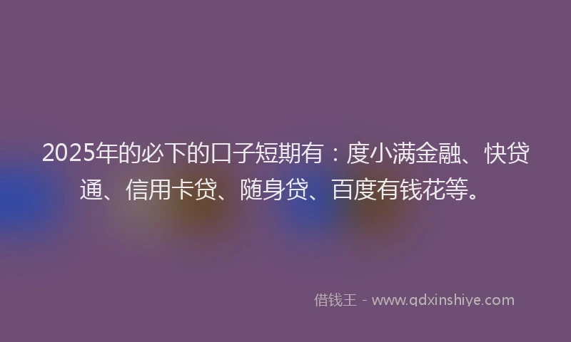 2025年的必下的口子短期有：度小满金融、快贷通、信用卡贷、随身贷、百度有钱花等。