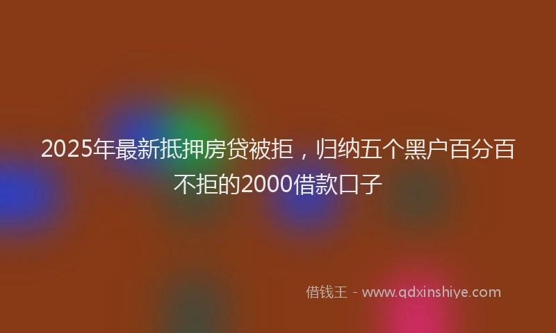 2025年最新抵押房贷被拒，归纳五个黑户百分百不拒的2000借款口子