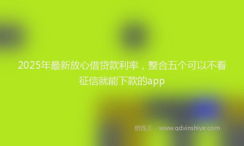 2025年最新放心借贷款利率，整合五个可以不看征信就能下款的app
