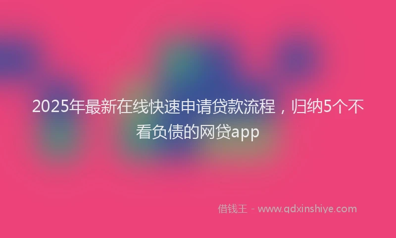 2025年最新在线快速申请贷款流程，归纳5个不看负债的网贷app