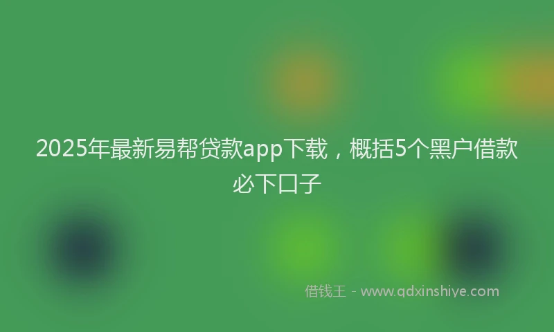 2025年最新易帮贷款app下载，概括5个黑户借款必下口子