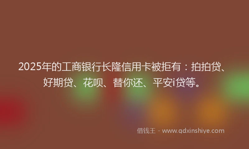 2025年的工商银行长隆信用卡被拒有：拍拍贷、好期贷、花呗、替你还、平安i贷等。