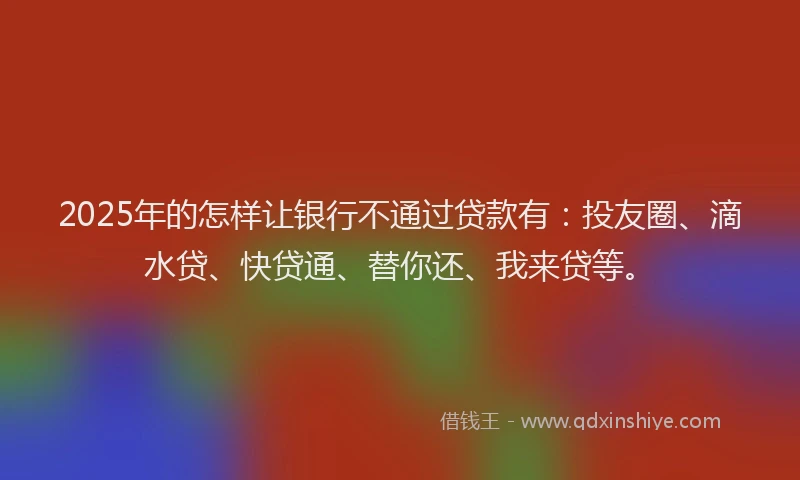 2025年的怎样让银行不通过贷款有：投友圈、滴水贷、快贷通、替你还、我来贷等。