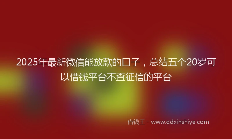 2025年最新微信能放款的口子，总结五个20岁可以借钱平台不查征信的平台