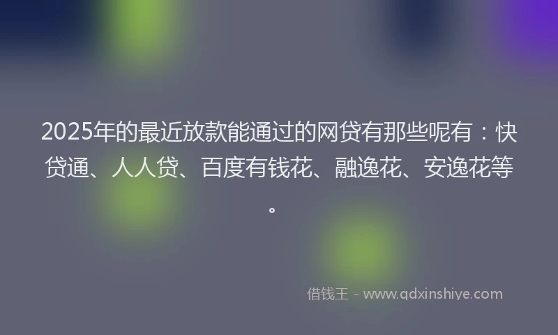 2025年的最近放款能通过的网贷有那些呢有：快贷通、人人贷、百度有钱花、融逸花、安逸花等。