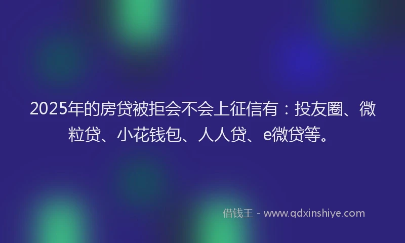 2025年的房贷被拒会不会上征信有：投友圈、微粒贷、小花钱包、人人贷、e微贷等。