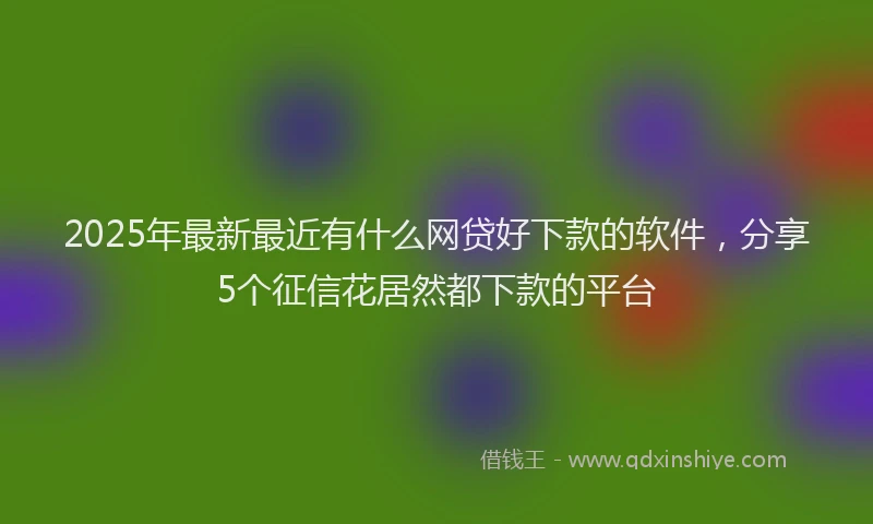2025年最新最近有什么网贷好下款的软件，分享5个征信花居然都下款的平台