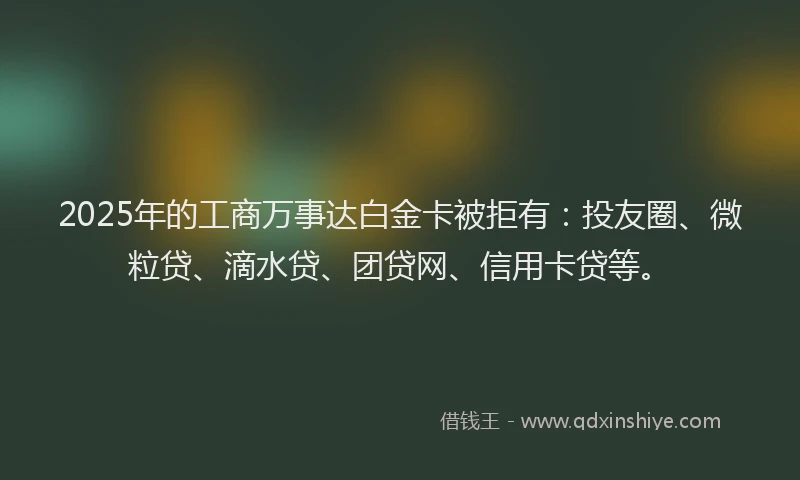 2025年的工商万事达白金卡被拒有：投友圈、微粒贷、滴水贷、团贷网、信用卡贷等。