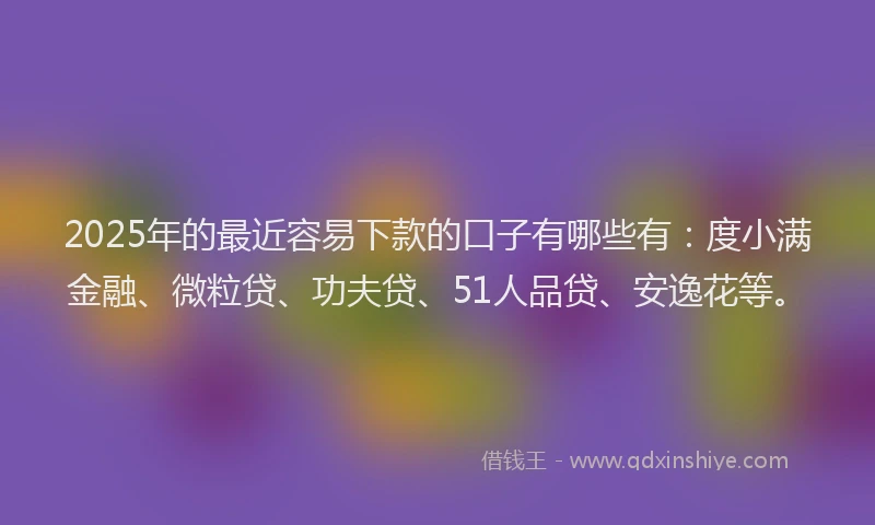 2025年的最近容易下款的口子有哪些有：度小满金融、微粒贷、功夫贷、51人品贷、安逸花等。