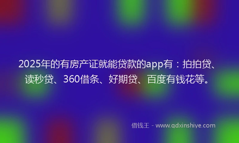 2025年的有房产证就能贷款的app有：拍拍贷、读秒贷、360借条、好期贷、百度有钱花等。