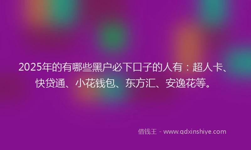 2025年的有哪些黑户必下口子的人有：超人卡、快贷通、小花钱包、东方汇、安逸花等。