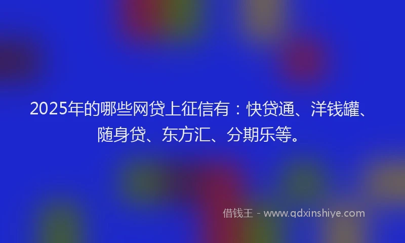 2025年的哪些网贷上征信有：快贷通、洋钱罐、随身贷、东方汇、分期乐等。