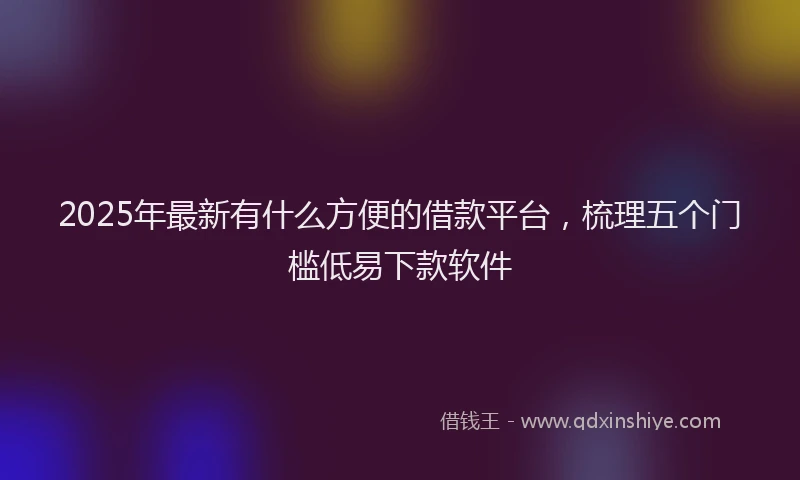 2025年最新有什么方便的借款平台，梳理五个门槛低易下款软件