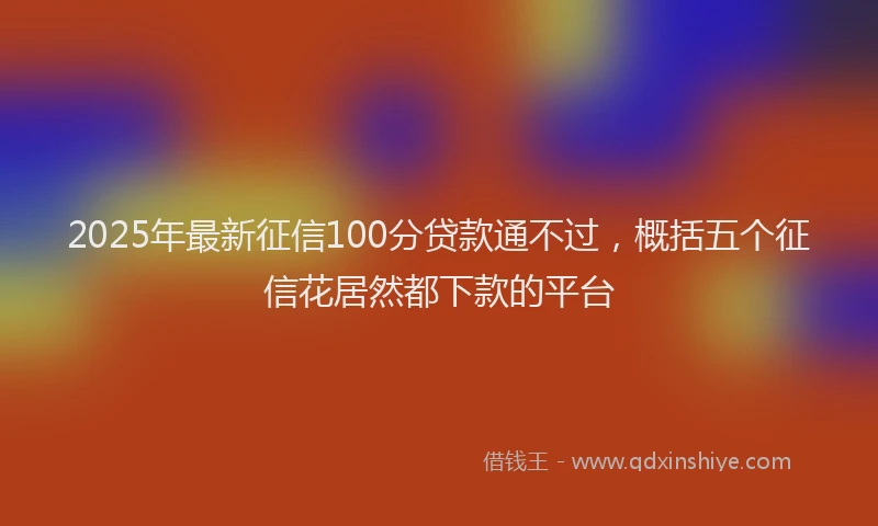 2025年最新征信100分贷款通不过，概括五个征信花居然都下款的平台