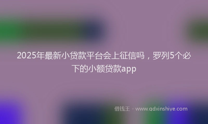 2025年最新小贷款平台会上征信吗，罗列5个必下的小额贷款app