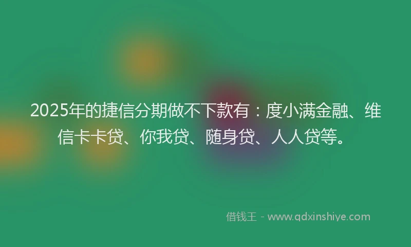 2025年的捷信分期做不下款有：度小满金融、维信卡卡贷、你我贷、随身贷、人人贷等。