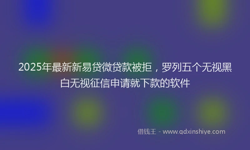 2025年最新新易贷微贷款被拒，罗列五个无视黑白无视征信申请就下款的软件